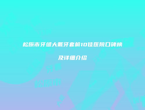 松原市牙缝大戴牙套前10佳医院口碑榜及详细介绍