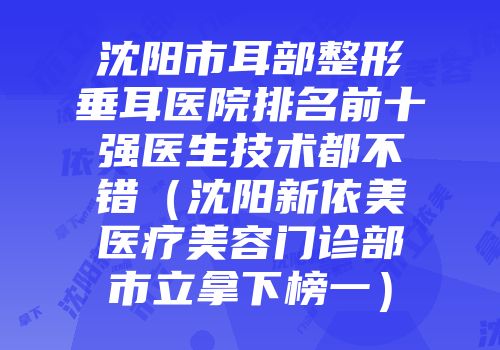 沈阳市耳部整形垂耳医院排名前十强医生技术都不错（沈阳新依美医疗美容门诊部市立拿下榜一）