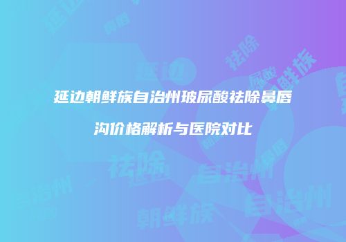 延边朝鲜族自治州玻尿酸祛除鼻唇沟价格解析与医院对比
