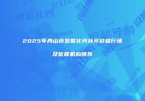 2025年舟山市氢氧化钙补牙价格行情及优质机构推荐