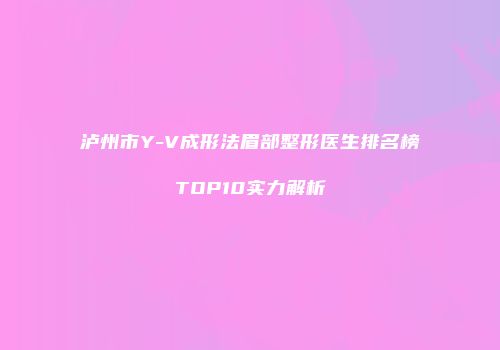 泸州市Y-V成形法眉部整形医生排名榜TOP10实力解析