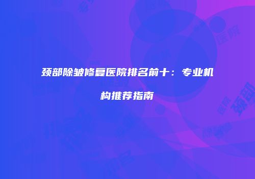 颈部除皱修复医院排名前十：专业机构推荐指南