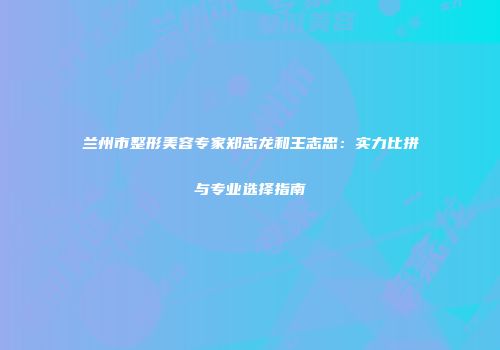 兰州市整形美容专家郑志龙和王志忠：实力比拼与专业选择指南
