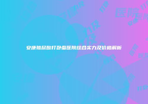 安康玻尿酸打卧蚕医院综合实力及价格解析