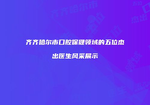 齐齐哈尔市口腔保健领域的五位杰出医生风采展示