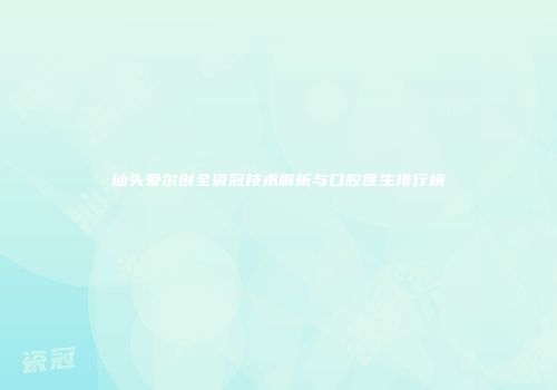 汕头爱尔创全瓷冠技术解析与口腔医生排行榜