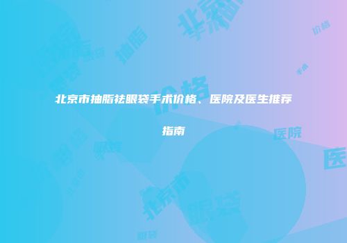 北京市抽脂祛眼袋手术价格、医院及医生推荐指南