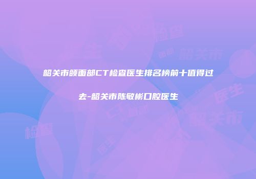 韶关市颌面部CT检查医生排名榜前十值得过去-韶关市陈敏彬口腔医生