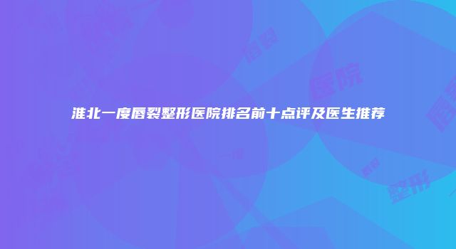 淮北一度唇裂整形医院排名前十点评及医生推荐