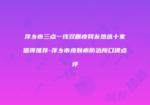 萍乡市三点一线双眼皮网友热选十家值得推荐-萍乡市皮肤病防治所口碑点评