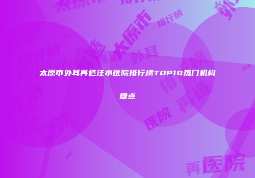 太原市外耳再造注水医院排行榜TOP10热门机构盘点