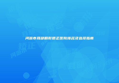 河源市耳部畸形矫正医院排名及选择指南