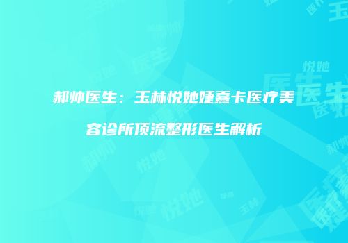 郝帅医生：玉林悦她婕熹卡医疗美容诊所顶流整形医生解析