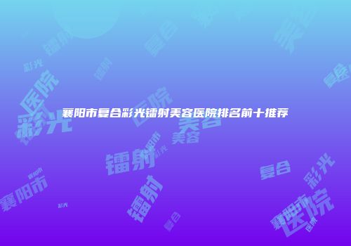 襄阳市复合彩光镭射美容医院排名前十推荐