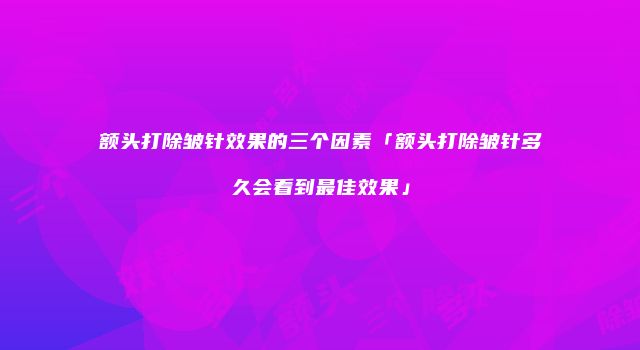 额头打除皱针效果的三个因素「额头打除皱针多久会看到最佳效果」