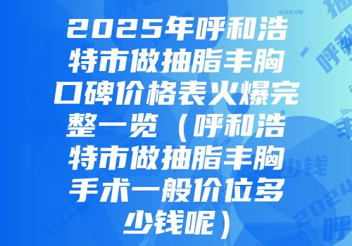 2025年呼和浩特市做抽脂丰胸口碑价格表火爆完整一览（呼和浩特市做抽脂丰胸手术一般价位多少钱呢）