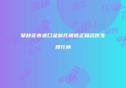 攀枝花市进口金属托槽矫正知名医生排行榜