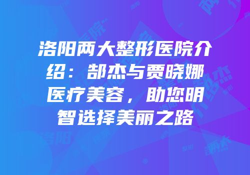 洛阳两大整形医院介绍：郜杰与贾晓娜医疗美容，助您明智选择美丽之路