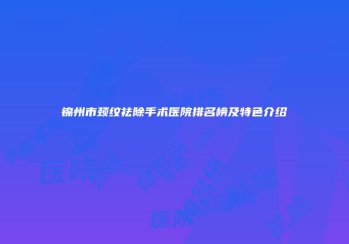 锦州市颈纹祛除手术医院排名榜及特色介绍