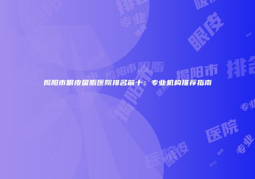 揭阳市眼皮吸脂医院排名前十：专业机构推荐指南