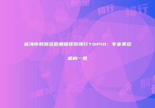 威海市射频溶脂瘦腿医院排行TOP10：专业美容机构一览