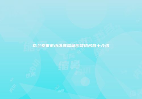 乌兰察布市内切缩鼻翼医院排名前十介绍