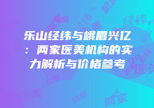 乐山经纬与峨眉兴亿：两家医美机构的实力解析与价格参考