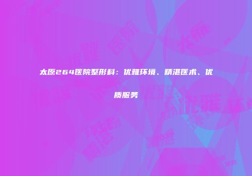 太原264医院整形科：优雅环境、精湛医术、优质服务