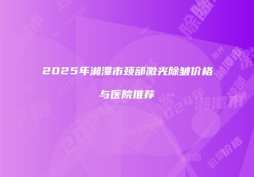 2025年湘潭市颈部激光除皱价格与医院推荐