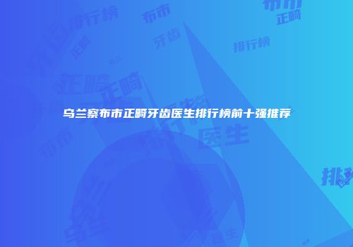 乌兰察布市正畸牙齿医生排行榜前十强推荐