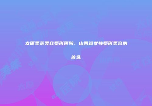 太原美莱美容整形医院：山西省女性整形美容的首选