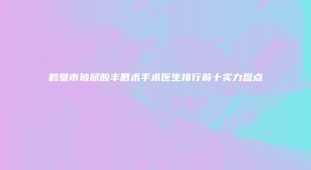 鹤壁市玻尿酸丰唇术手术医生排行前十实力盘点