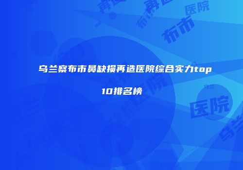 乌兰察布市鼻缺损再造医院综合实力top10排名榜