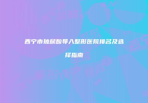 西宁市玻尿酸导入整形医院排名及选择指南