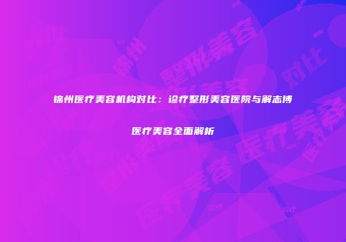 锦州医疗美容机构对比：诊疗整形美容医院与解志博医疗美容全面解析