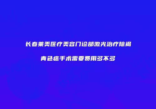 长春莱美医疗美容门诊部激光治疗除褐青色痣手术需要费用多不多