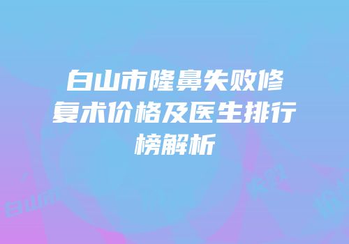 白山市隆鼻失败修复术价格及医生排行榜解析