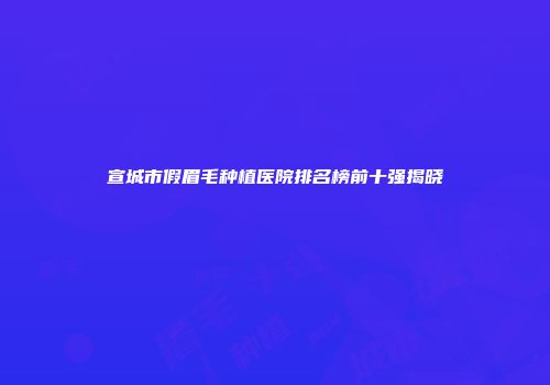 宣城市假眉毛种植医院排名榜前十强揭晓