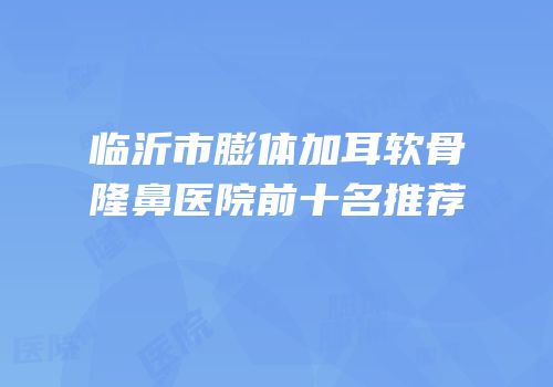 临沂市膨体加耳软骨隆鼻医院前十名推荐
