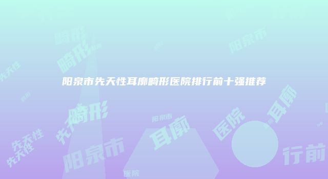 阳泉市先天性耳廓畸形医院排行前十强推荐