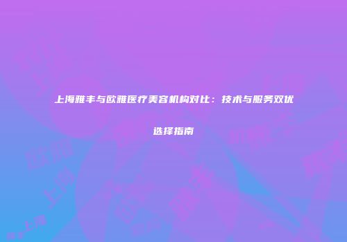 上海雅丰与欧雅医疗美容机构对比：技术与服务双优选择指南