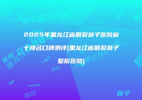 2025年黑龙江省唇裂鼻子医院前十排名口碑测评(黑龙江省唇裂鼻子整形医院)