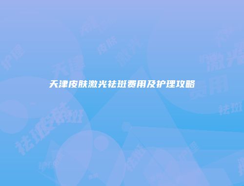 天津皮肤激光祛斑费用及护理攻略