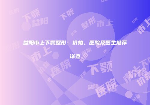 益阳市上下颚整形：价格、医院及医生推荐详览