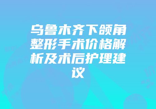 乌鲁木齐下颌角整形手术价格解析及术后护理建议
