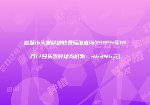 鹤壁市头发种植收费标准查询(2025年01月17日头发种植均价为：36396元)