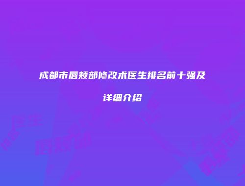 成都市唇颊部修改术医生排名前十强及详细介绍