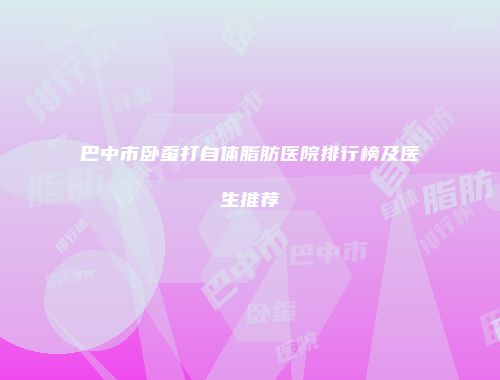 巴中市卧蚕打自体脂肪医院排行榜及医生推荐