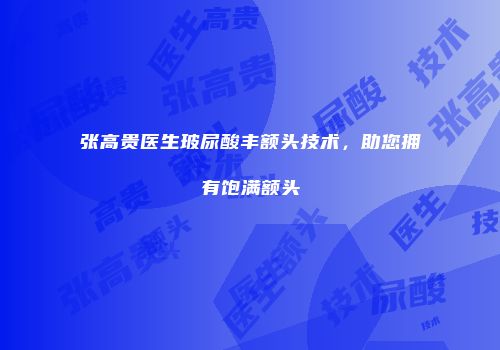 张高贵医生玻尿酸丰额头技术，助您拥有饱满额头