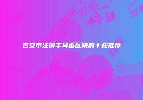 吉安市注射丰耳垂医院前十强推荐